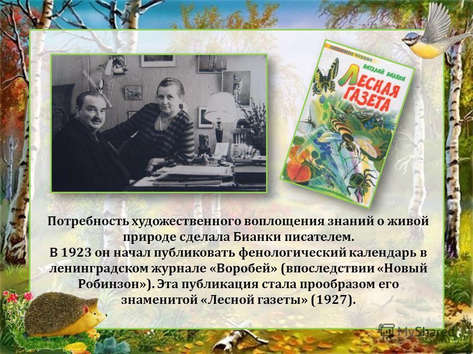 Потребность художественного воплощения знаний о живой природе сделала Бианки писателем. В 1923 он начал публиковать фенологический календарь в ленинградском журнале «Воробей» (впоследствии «Новый Робинзон»). Эта публикация стала прообразом его знамен