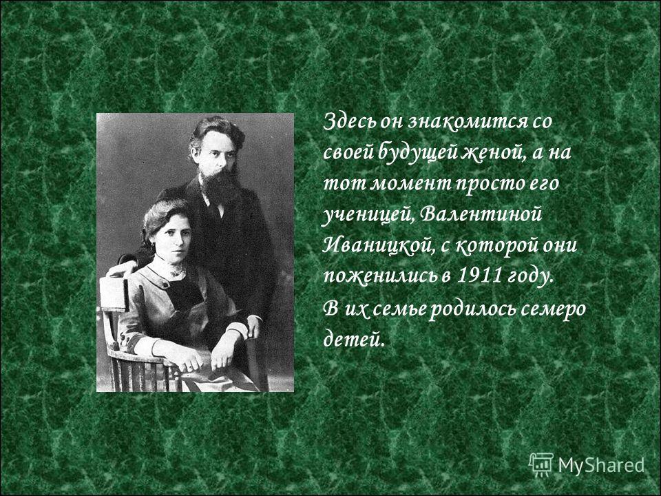 Здесь он знакомится со своей будущей женой, а на тот момент просто его ученицей, Валентиной Иваницкой, с которой они поженились в 1911 году. В их семье родилось семеро детей.