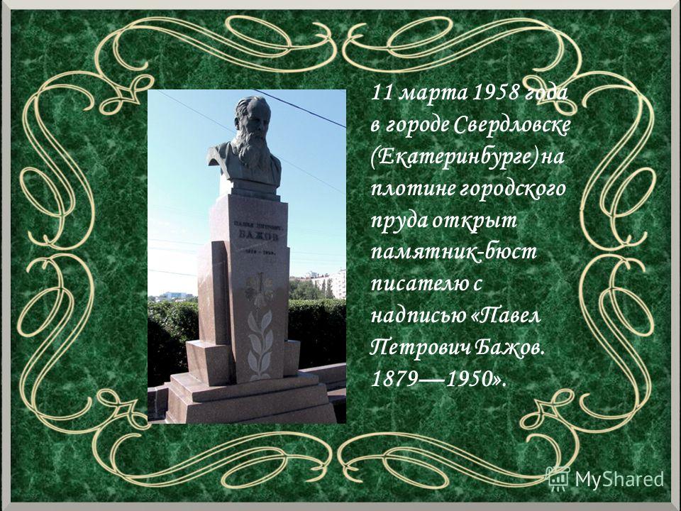 11 марта 1958 года в городе Свердловске (Екатеринбурге) на плотине городского пруда открыт памятник-бюст писателю с надписью «Павел Петрович Бажов. 18791950».