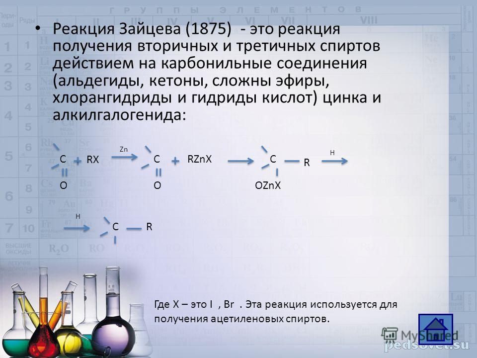 Реакция Зайцева (1875) - это реакция получения вторичных и третичных спиртов действием на карбонильные соединения (альдегиды, кетоны, сложны эфиры, хлорангидриды и гидриды кислот) цинка и алкилгалогенида: Где X – это I, Br. Эта реакция используется д