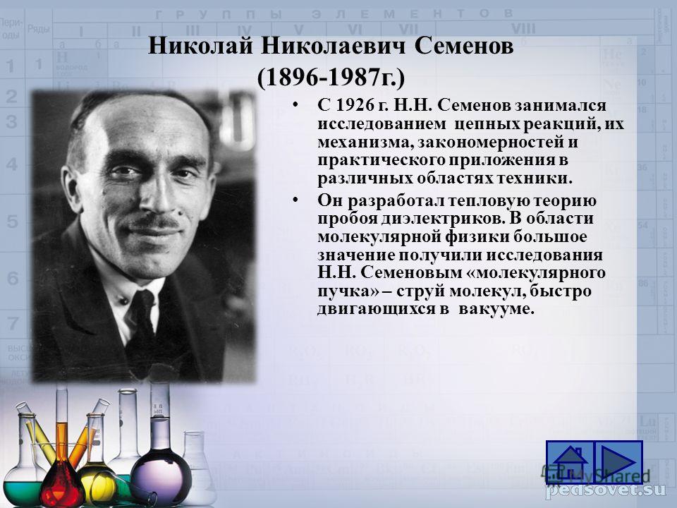 Николай Николаевич Семенов (1896-1987г.) С 1926 г. Н.Н. Семенов занимался исследованием цепных реакций, их механизма, закономерностей и практического приложения в различных областях техники. Он разработал тепловую теорию пробоя диэлектриков. В област
