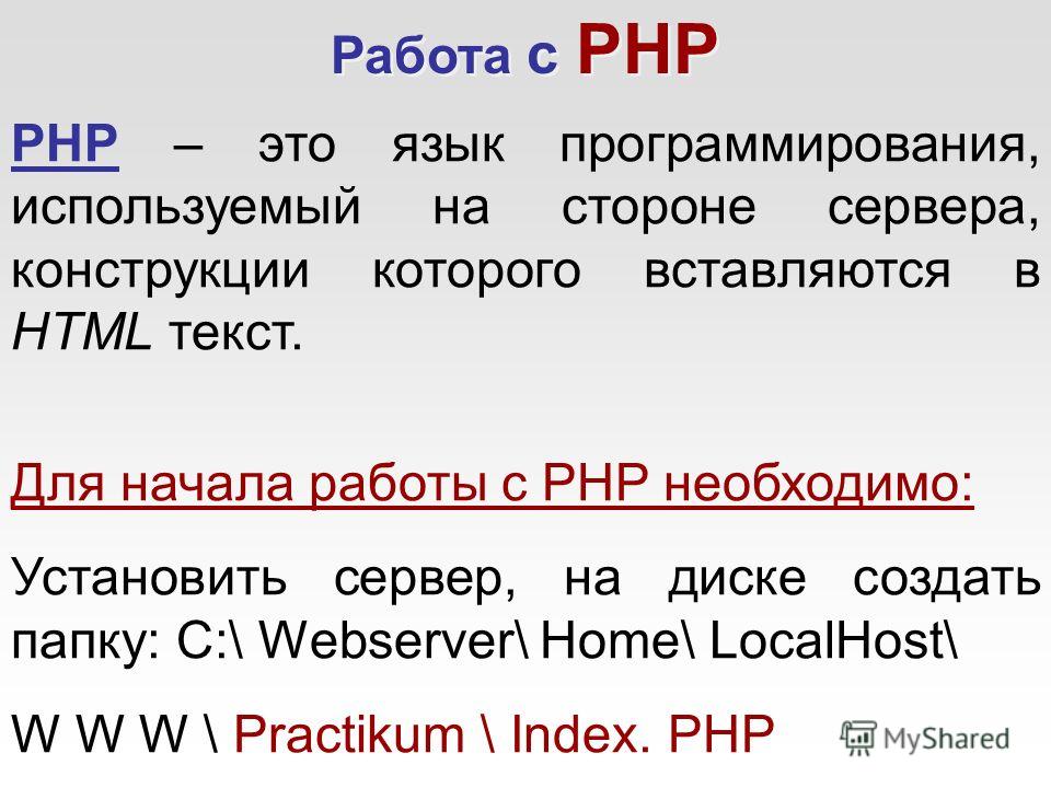 Работа с PHP PHP – это язык программирования, используемый на стороне сервера, конструкции которого вставляются в HTML текст. Для начала работы с PHP необходимо: Установить сервер, на диске создать папку: C:\ Webserver\ Home\ LocalHost\ W W W \ Pract