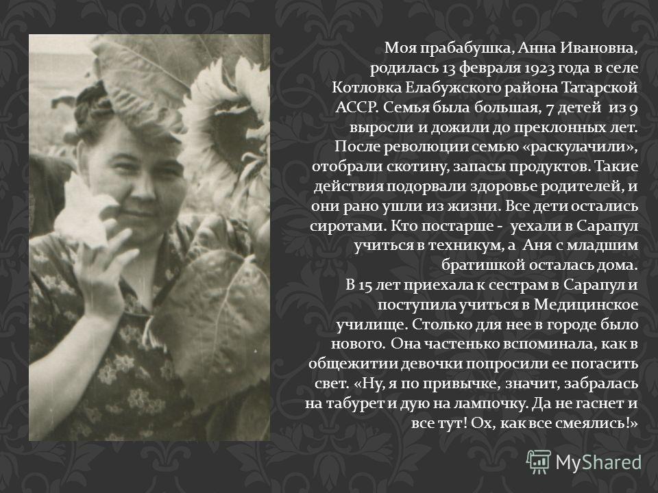 Моя прабабушка, Анна Ивановна, родилась 13 февраля 1923 года в селе Котловка Елабужского района Татарской АССР. Семья была большая, 7 детей из 9 выросли и дожили до преклонных лет. После революции семью « раскулачили », отобрали скотину, запасы проду