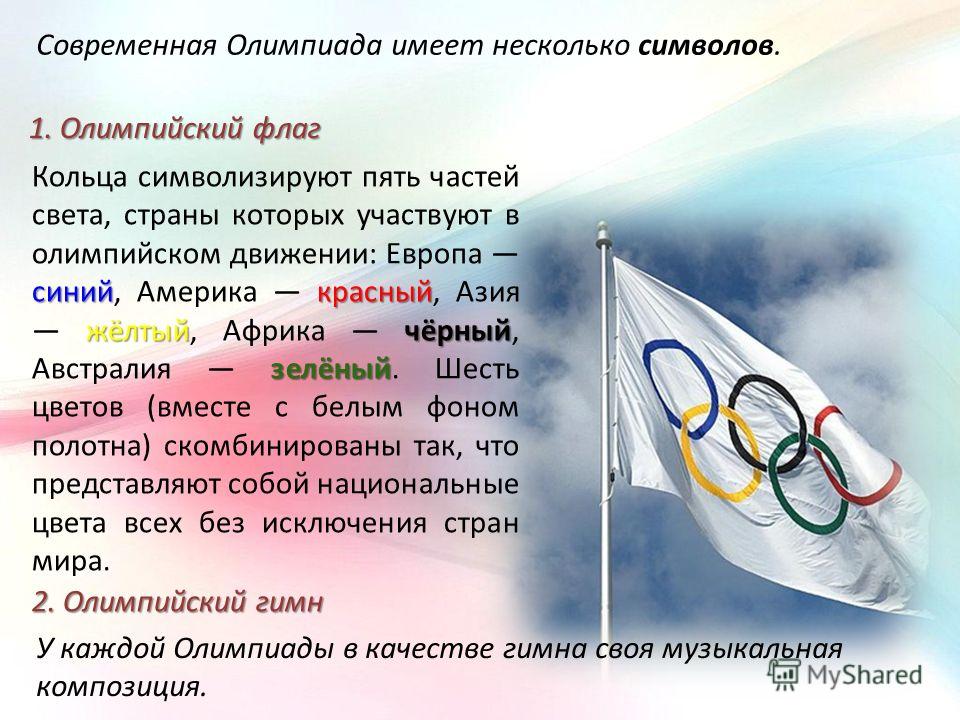 Современная Олимпиада имеет несколько символов. 1. Олимпийский флаг синийкрасный жёлтыйчёрный зелёный Кольца символизируют пять частей света, страны которых участвуют в олимпийском движении: Европа синий, Америка красный, Азия жёлтый, Африка чёрный, 