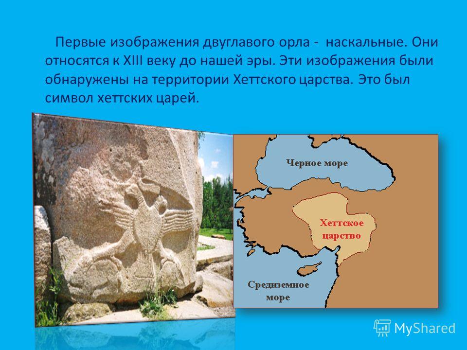 Первые изображения двуглавого орла - наскальные. Они относятся к XIII веку до нашей эры. Эти изображения были обнаружены на территории Хеттского царства. Это был символ хеттских царей.