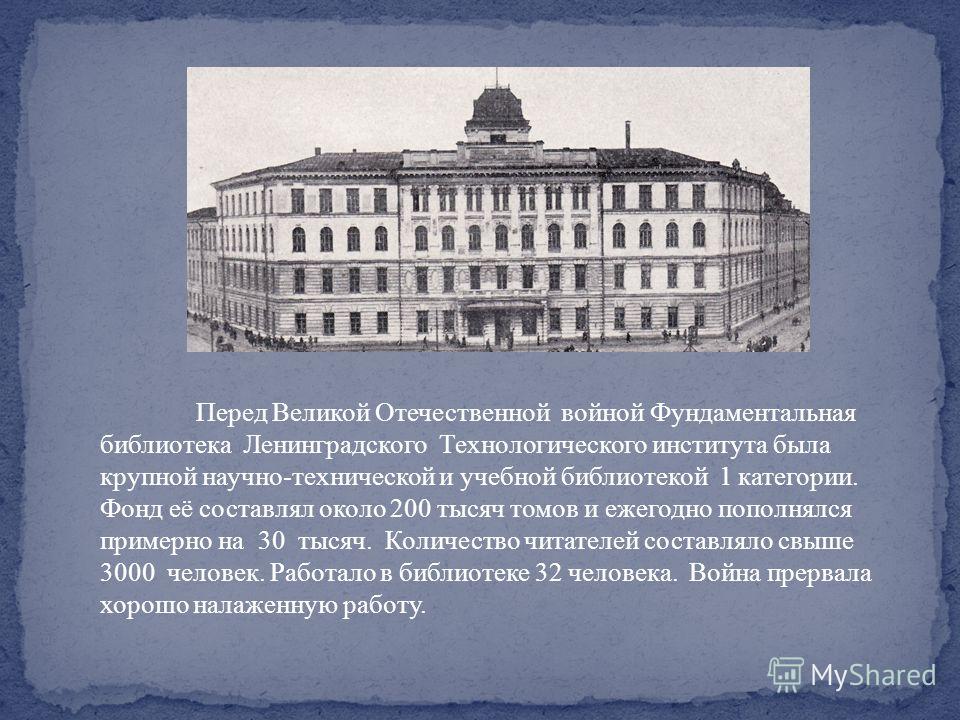 Перед Великой Отечественной войной Фундаментальная библиотека Ленинградского Технологического института была крупной научно-технической и учебной библиотекой 1 категории. Фонд её составлял около 200 тысяч томов и ежегодно пополнялся примерно на 30 ты