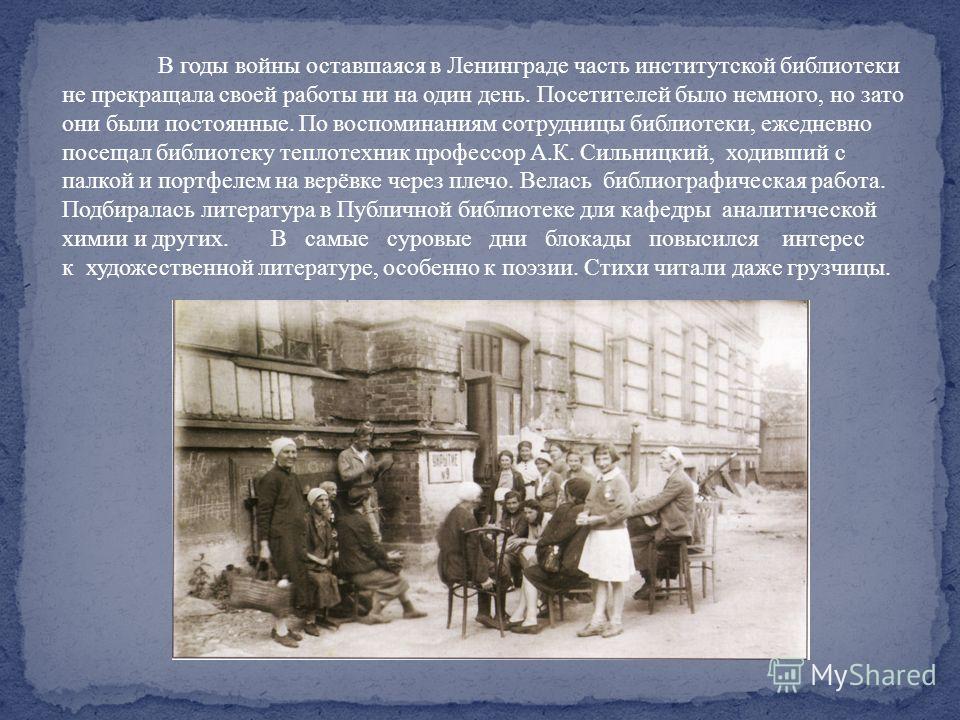 В годы войны оставшаяся в Ленинграде часть институтской библиотеки не прекращала своей работы ни на один день. Посетителей было немного, но зато они были постоянные. По воспоминаниям сотрудницы библиотеки, ежедневно посещал библиотеку теплотехник про
