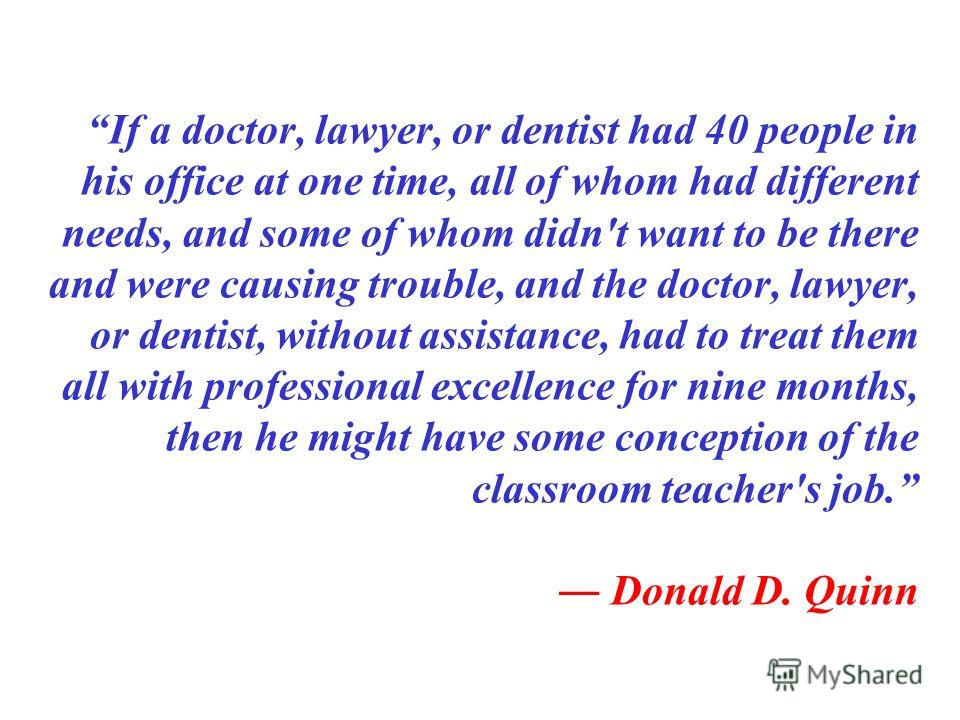If a doctor, lawyer, or dentist had 40 people in his office at one time, all of whom had different needs, and some of whom didn't want to be there and were causing trouble, and the doctor, lawyer, or dentist, without assistance, had to treat them all