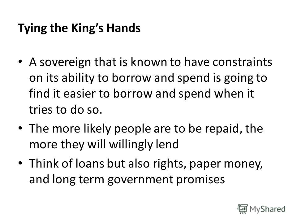 Tying the Kings Hands A sovereign that is known to have constraints on its ability to borrow and spend is going to find it easier to borrow and spend when it tries to do so. The more likely people are to be repaid, the more they will willingly lend T