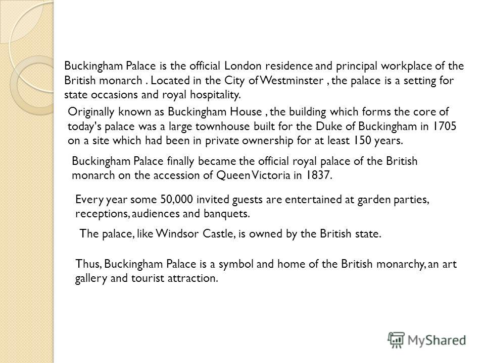 Buckingham Palace is the official London residence and principal workplace of the British monarch. Located in the City of Westminster, the palace is a setting for state occasions and royal hospitality. Originally known as Buckingham House, the buildi