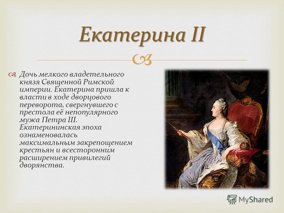 Екатерина II Дочь мелкого владетельного князя Священной Римской империи. Екатерина пришла к власти в ходе дворцового переворота, свергнувшего с престола её непопулярного мужа Петра III. Екатерининская эпоха ознаменовалась максимальным закрепощением к