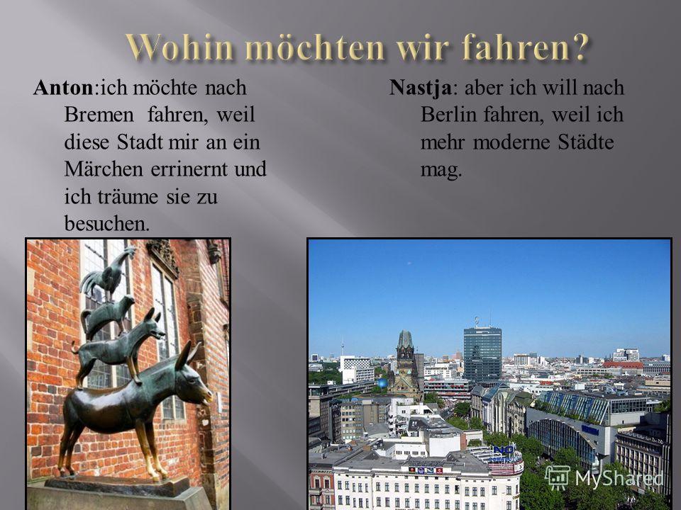 Anton:ich möchte nach Bremen fahren, weil diese Stadt mir an ein Märchen errinernt und ich träume sie zu besuchen. Nastja: aber ich will nach Berlin fahren, weil ich mehr moderne Städte mag.