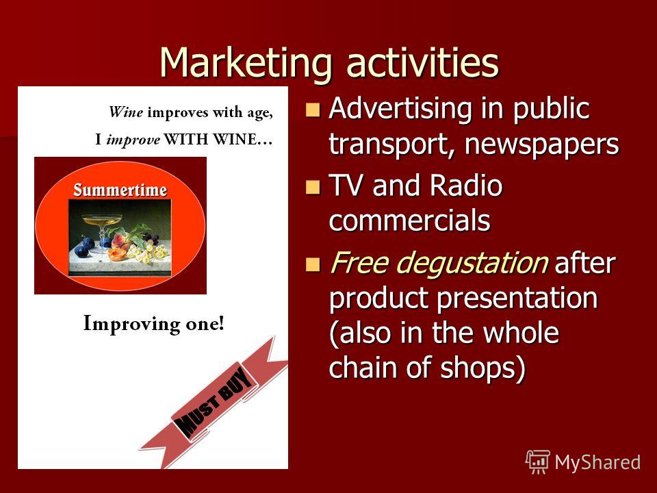 Marketing activities Advertising in public transport, newspapers Advertising in public transport, newspapers TV and Radio commercials TV and Radio commercials Free degustation after product presentation (also in the whole chain of shops) Free degusta