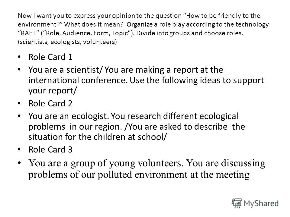 Now I want you to express your opinion to the question How to be friendly to the environment? What does it mean? Organize a role play according to the technology RAFT (Role, Audience, Form, Topic). Divide into groups and choose roles. (scientists, ec