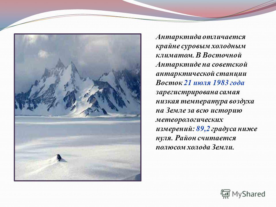 Антарктида отличается крайне суровым холодным климатом. В Восточной Антарктиде на советской антарктической станции Восток 21 июля 1983 года зарегистрирована самая низкая температура воздуха на Земле за всю историю метеорологических измерений : 89,2 г
