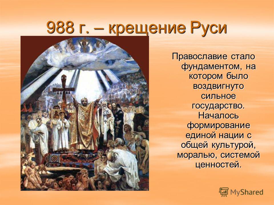 988 г. – крещение Руси Православие стало фундаментом, на котором было воздвигнуто сильное государство. Началось формирование единой нации с общей культурой, моралью, системой ценностей.