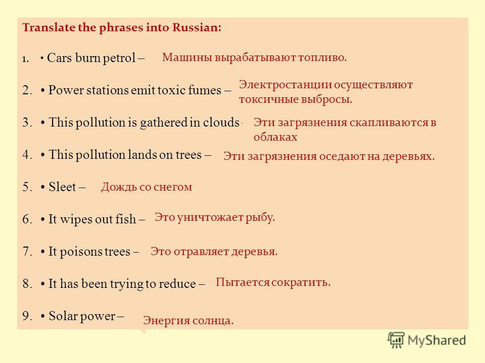Translate the phrases into Russian: 1. Cars burn petrol – 2. Power stations emit toxic fumes – 3. This pollution is gathered in clouds – 4. This pollution lands on trees – 5. Sleet – 6. It wipes out fish – 7. It poisons trees – 8. It has been trying 