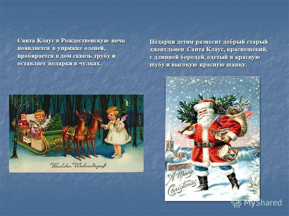 Санта Клаус в Рождественскую ночь появляется в упряжке оленей, пробирается в дом сквозь трубу и оставляет подарки в чулках. Подарки детям разносит добрый старый джентльмен Санта Клаус, краснощекий, с длинной бородой, одетый в красную шубу и высокую к