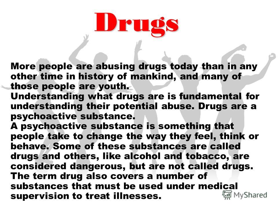 Drugs More people are abusing drugs today than in any other time in history of mankind, and many of those people are youth. Understanding what drugs are is fundamental for understanding their potential abuse. Drugs are a psychoactive substance. A psy