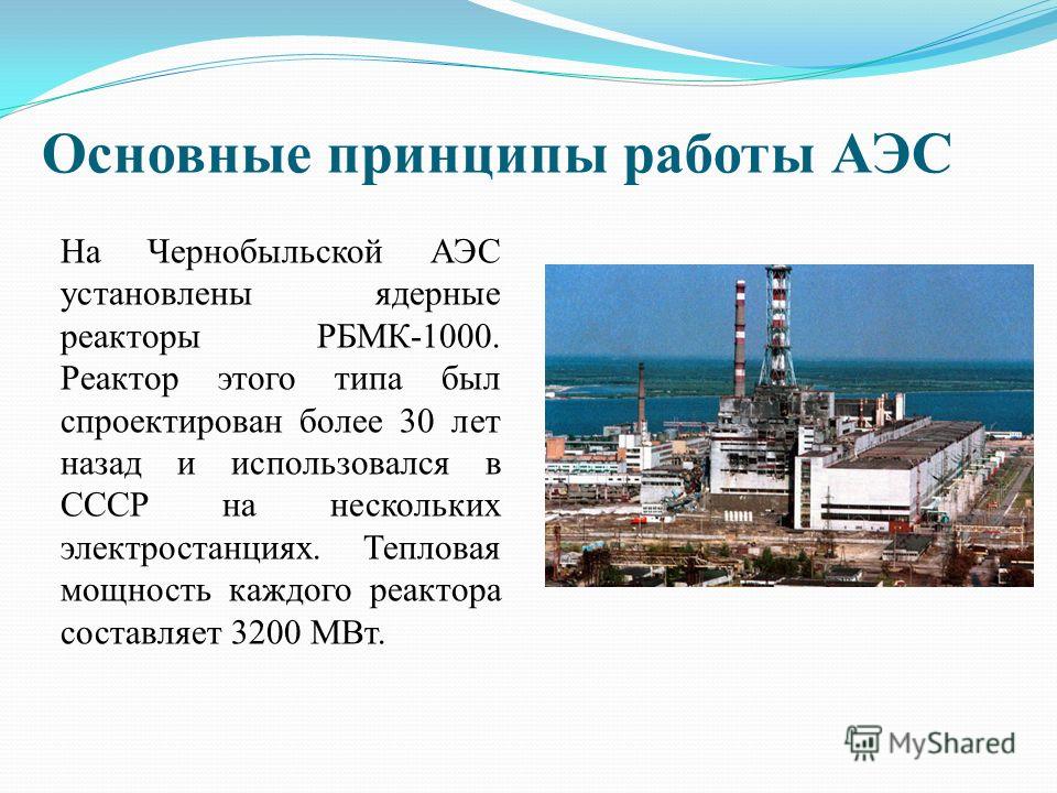 Основные принципы работы АЭС На Чернобыльской АЭС установлены ядерные реакторы РБМК-1000. Реактор этого типа был спроектирован более 30 лет назад и использовался в СССР на нескольких электростанциях. Тепловая мощность каждого реактора составляет 3200