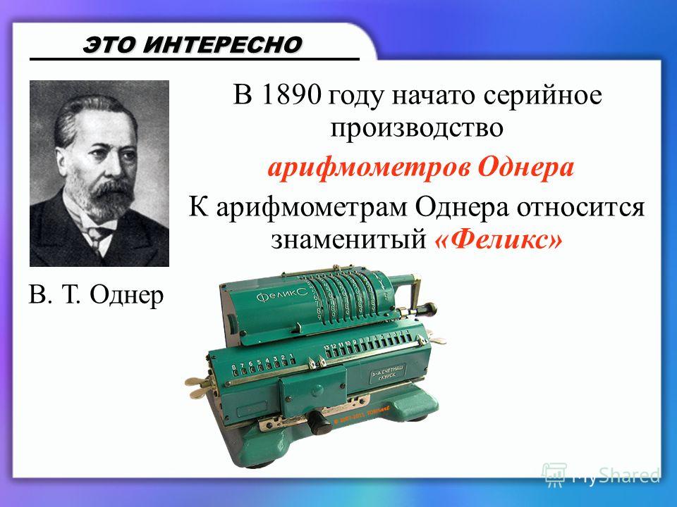 В 1890 году начато серийное производство арифмометров Однера К арифмометрам Однера относится знаменитый «Феликс» ЭТО ИНТЕРЕСНО В. Т. Однер
