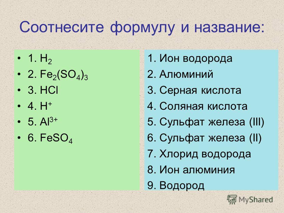 Соотнесите формулу и название: 1. H 2 2. Fe 2 (SO 4 ) 3 3. HCl 4. H + 5. Al 3+ 6. FeSO 4 1. Ион водорода 2. Алюминий 3. Серная кислота 4. Соляная кислота 5. Сульфат железа (III) 6. Сульфат железа (II) 7. Хлорид водорода 8. Ион алюминия 9. Водород