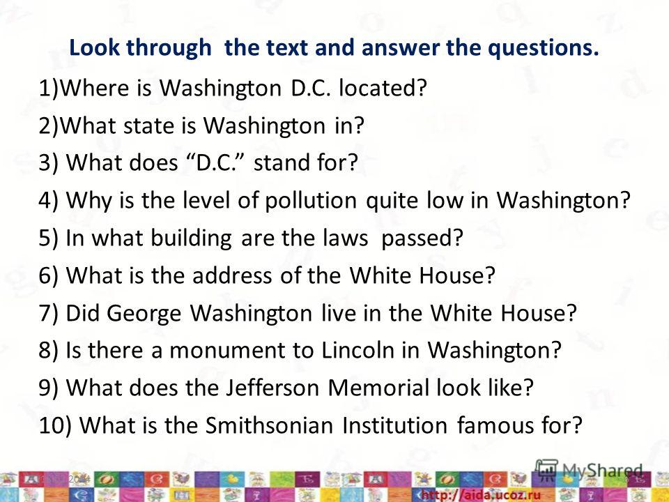 Look through the text and answer the questions. 1)Where is Washington D.C. located? 2)What state is Washington in? 3) What does D.C. stand for? 4) Why is the level of pollution quite low in Washington? 5) In what building are the laws passed? 6) What