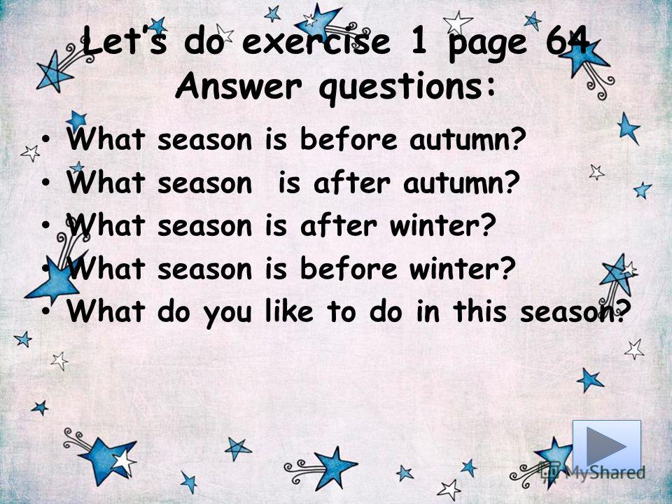 Lets do exercise 1 page 64 Answer questions: What season is before autumn? What season is after autumn? What season is after winter? What season is before winter? What do you like to do in this season?