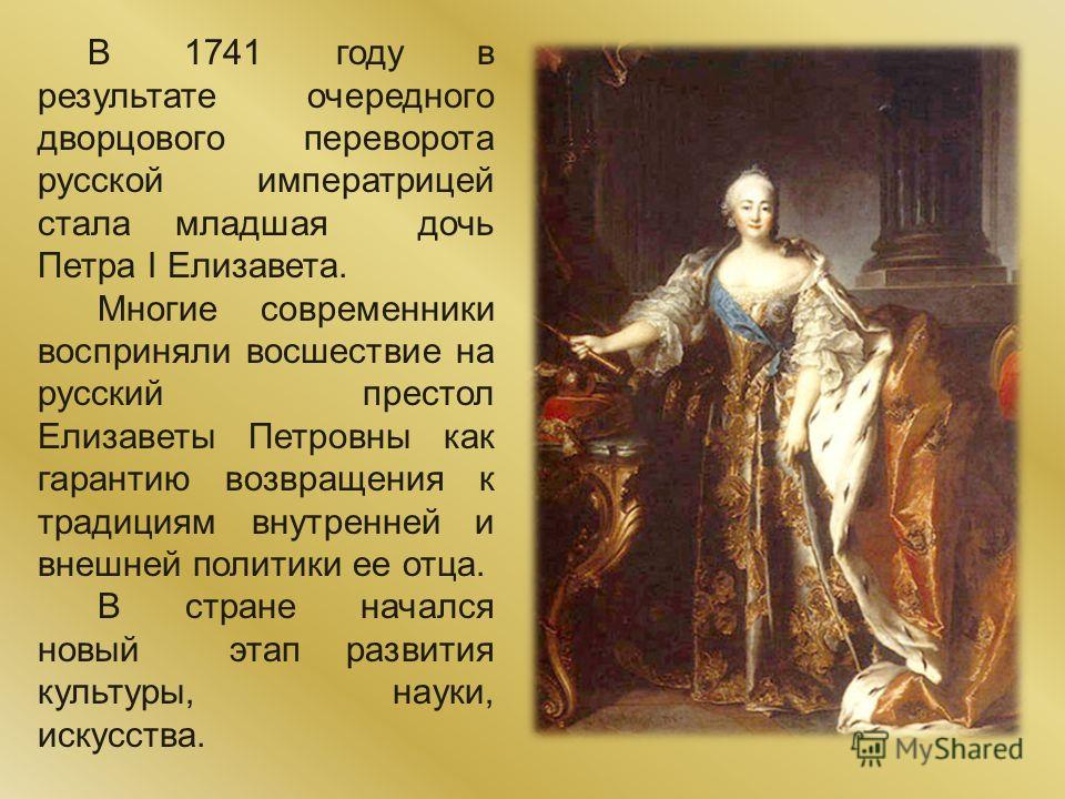 В 1741 году в результате очередного дворцового переворота русской императрицей стала младшая дочь Петра I Елизавета. Многие современники восприняли восшествие на русский престол Елизаветы Петровны как гарантию возвращения к традициям внутренней и вне