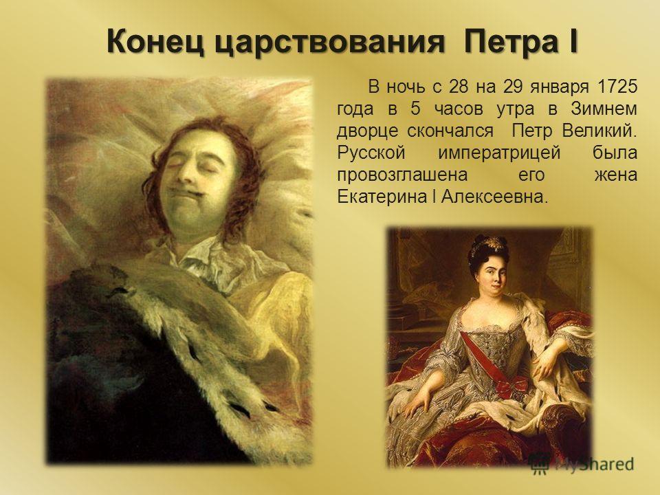 Конец царствования Петра I В ночь с 28 на 29 января 1725 года в 5 часов утра в Зимнем дворце скончался Петр Великий. Русской императрицей была провозглашена его жена Екатерина I Алексеевна.