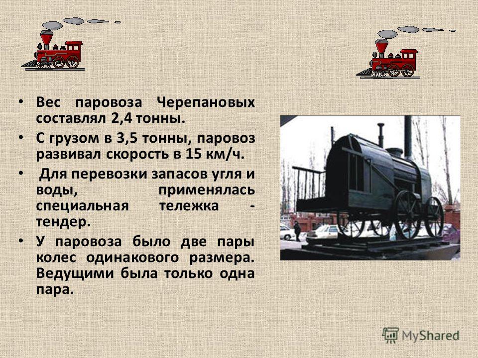 Вес паровоза Черепановых составлял 2,4 тонны. С грузом в 3,5 тонны, паровоз развивал скорость в 15 км/ч. Для перевозки запасов угля и воды, применялась специальная тележка - тендер. У паровоза было две пары колес одинакового размера. Ведущими была то