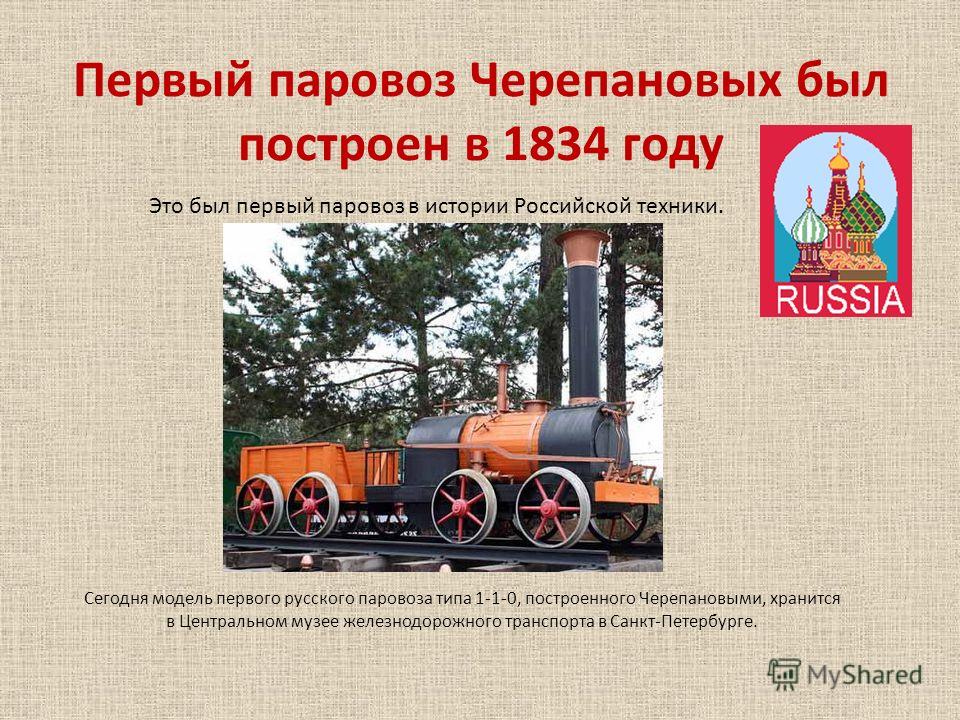 Первый паровоз Черепановых был построен в 1834 году Это был первый паровоз в истории Российской техники. Сегодня модель первого русского паровоза типа 1-1-0, построенного Черепановыми, хранится в Центральном музее железнодорожного транспорта в Санкт-