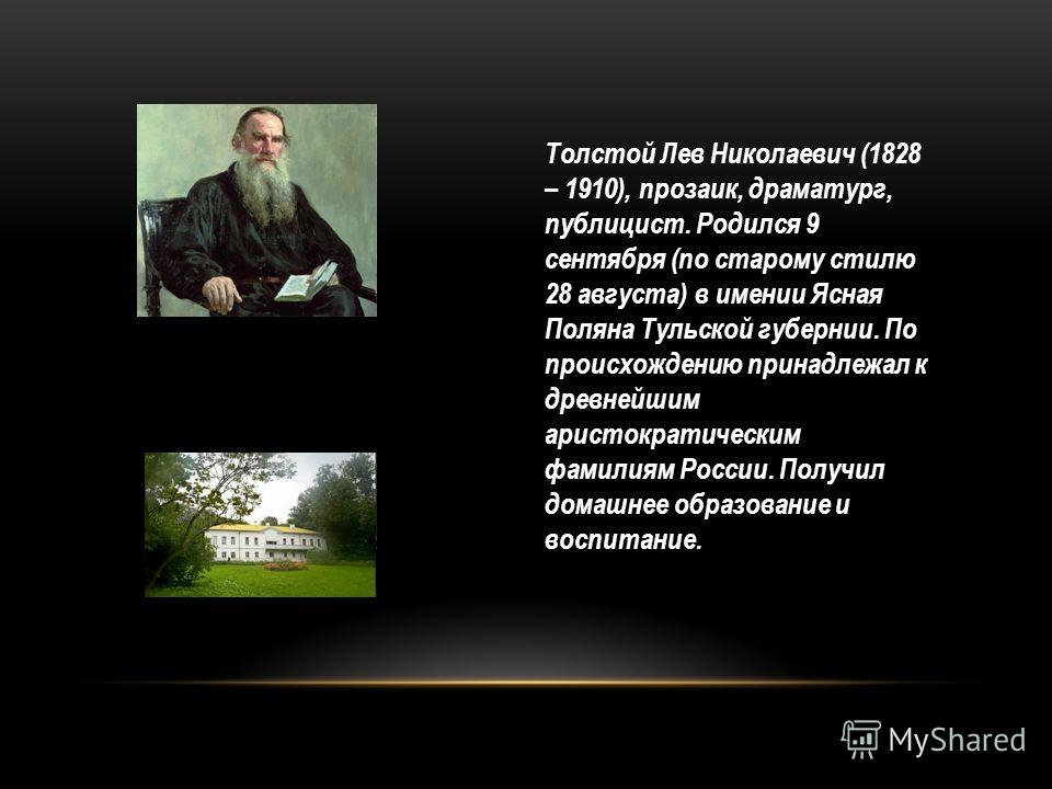 Толстой Лев Николаевич (1828 – 1910), прозаик, драматург, публицист. Родился 9 сентября (по старому стилю 28 августа) в имении Ясная Поляна Тульской губернии. По происхождению принадлежал к древнейшим аристократическим фамилиям России. Получил домашн
