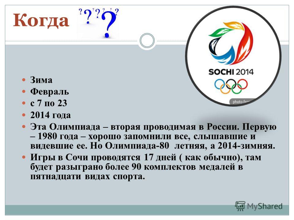 Когда Зима Февраль с 7 по 23 2014 года Эта Олимпиада – вторая проводимая в России. Первую – 1980 года – хорошо запомнили все, слышавшие и видевшие ее. Но Олимпиада-80 летняя, а 2014-зимняя. Игры в Сочи проводятся 17 дней ( как обычно), там будет разы