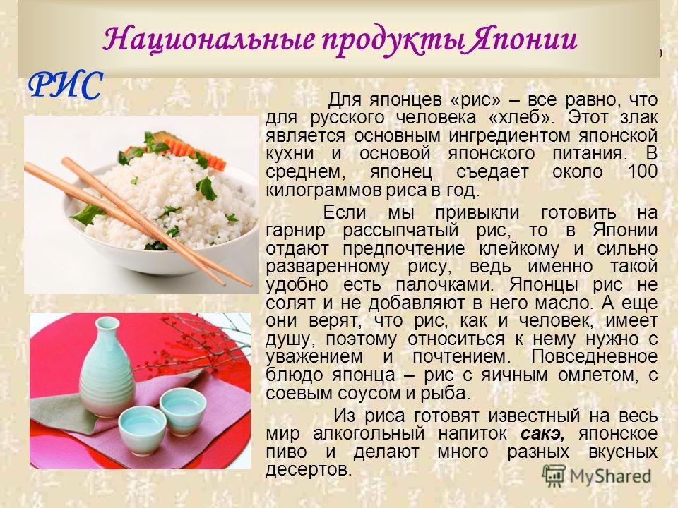 Национальные продукты Японии Для японцев «рис» – все равно, что для русского человека «хлеб». Этот злак является основным ингредиентом японской кухни и основой японского питания. В среднем, японец съедает около 100 килограммов риса в год. Если мы при