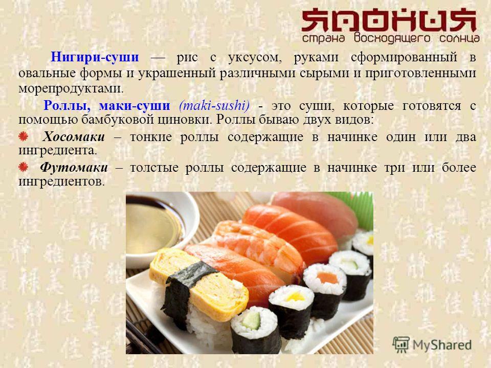 Нигири-суши рис с уксусом, руками сформированный в овальные формы и украшенный различными сырыми и приготовленными морепродуктами. Роллы, маки-суши (maki-sushi) - это суши, которые готовятся с помощью бамбуковой циновки. Роллы бываю двух видов: Хосом