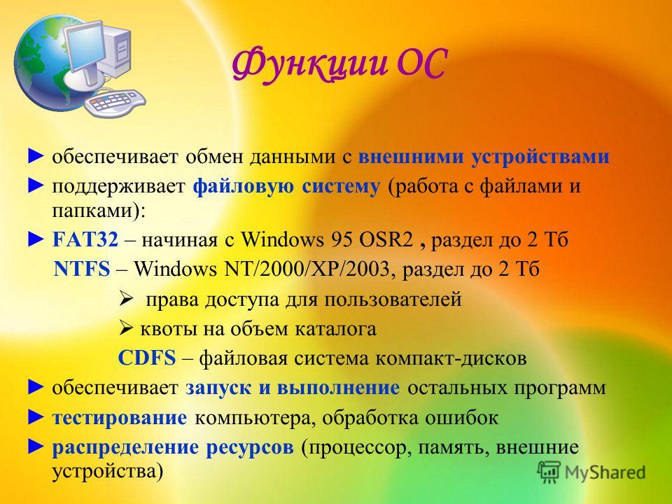 Функции ОС обеспечивает обмен данными с внешними устройствами поддерживает файловую систему (работа с файлами и папками): FAT32 – начиная с Windows 95 OSR2, раздел до 2 Тб NTFS – Windows NT/2000/XP/2003, раздел до 2 Тб права доступа для пользователей