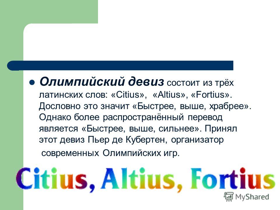 Олимпийский девиз состоит из трёх латинских слов: «Citius», «Аltius», «Fortius». Дословно это значит «Быстрее, выше, храбрее». Однако более распространённый перевод является «Быстрее, выше, сильнее». Принял этот девиз Пьер де Кубертен, организатор со