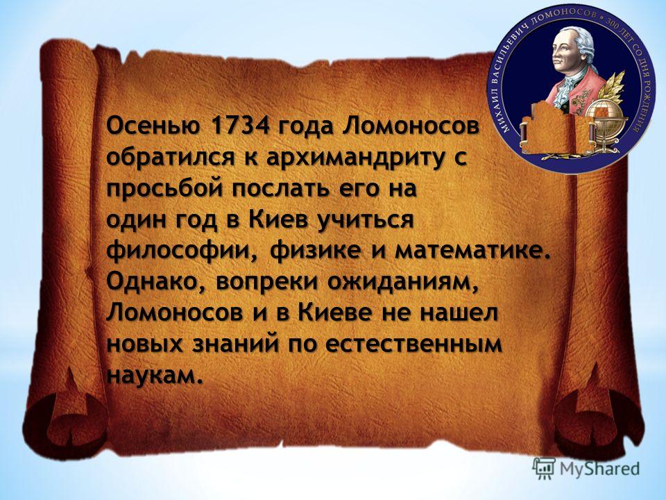 Осенью 1734 года Ломоносов обратился к архимандриту с просьбой послать его на один год в Киев учиться философии, физике и математике. Однако, вопреки ожиданиям, Ломоносов и в Киеве не нашел новых знаний по естественным наукам.