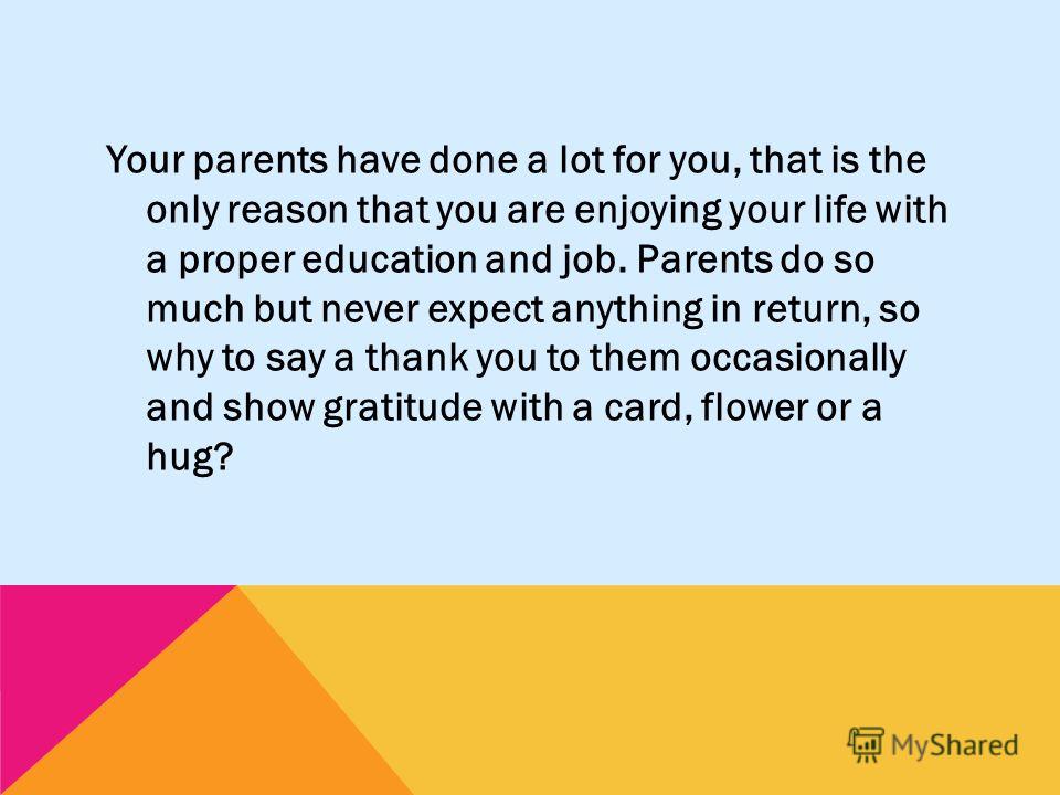 Your parents have done a lot for you, that is the only reason that you are enjoying your life with a proper education and job. Parents do so much but never expect anything in return, so why to say a thank you to them occasionally and show gratitude w