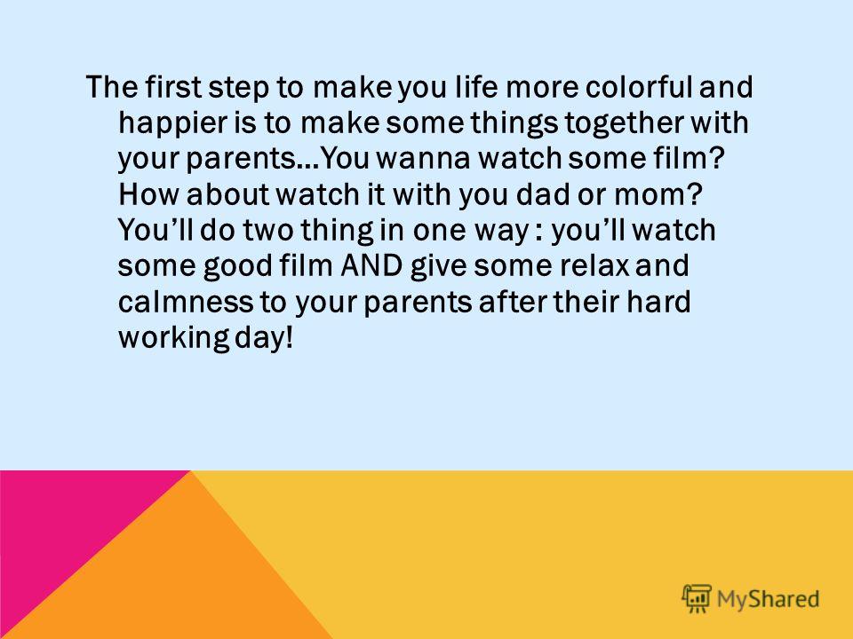 The first step to make you life more colorful and happier is to make some things together with your parents…You wanna watch some film? How about watch it with you dad or mom? Youll do two thing in one way : youll watch some good film AND give some re