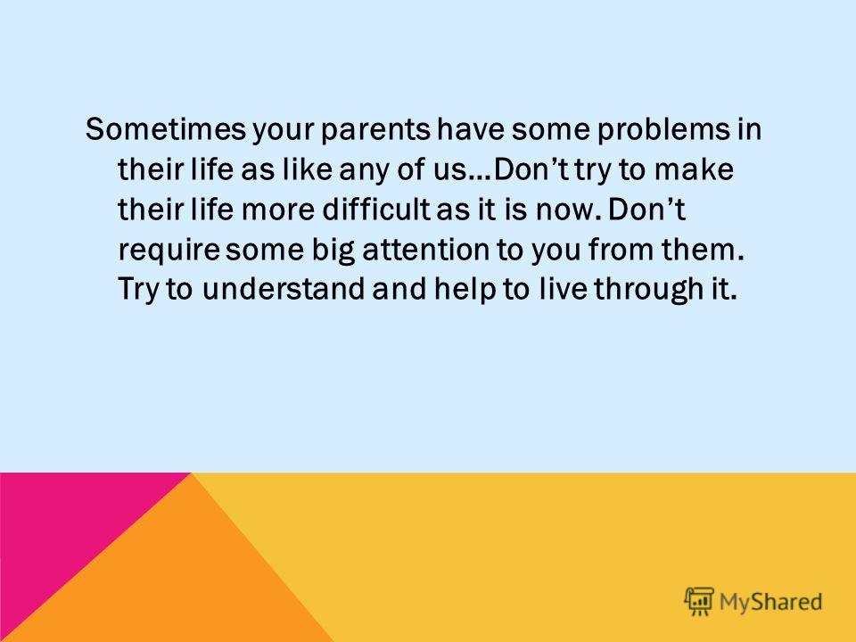 Sometimes your parents have some problems in their life as like any of us…Dont try to make their life more difficult as it is now. Dont require some big attention to you from them. Try to understand and help to live through it.