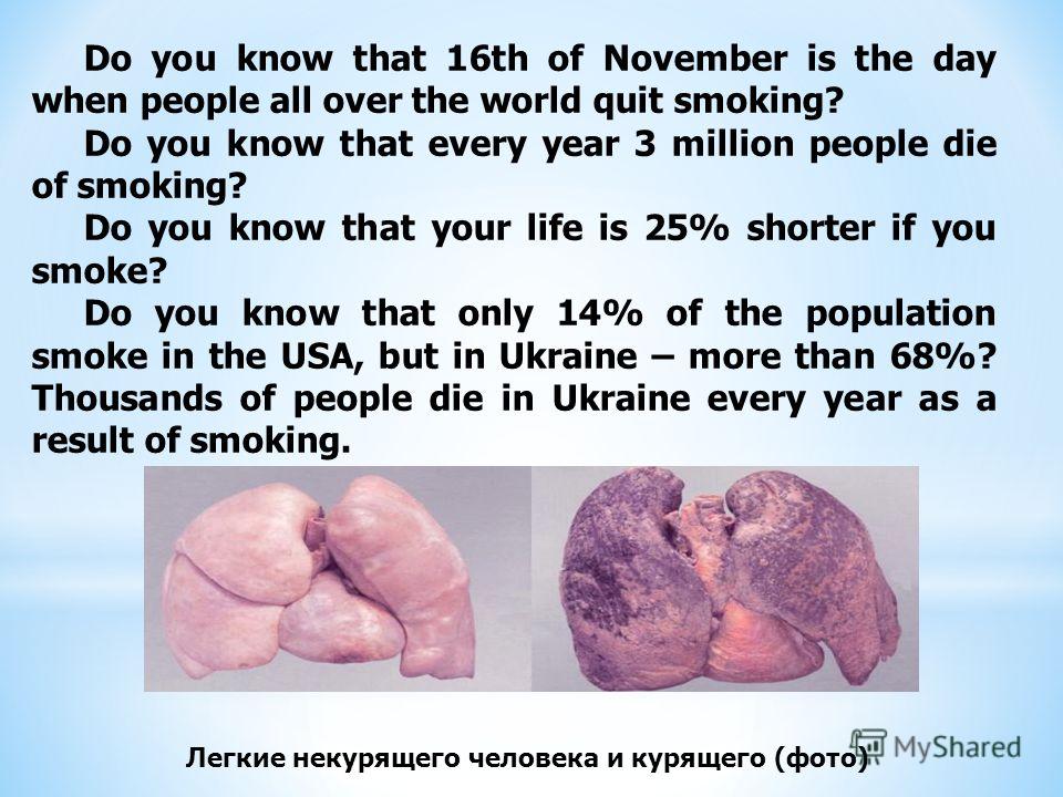 Do you know that 16th of November is the day when people all over the world quit smoking? Do you know that every year 3 million people die of smoking? Do you know that your life is 25% shorter if you smoke? Do you know that only 14% of the population