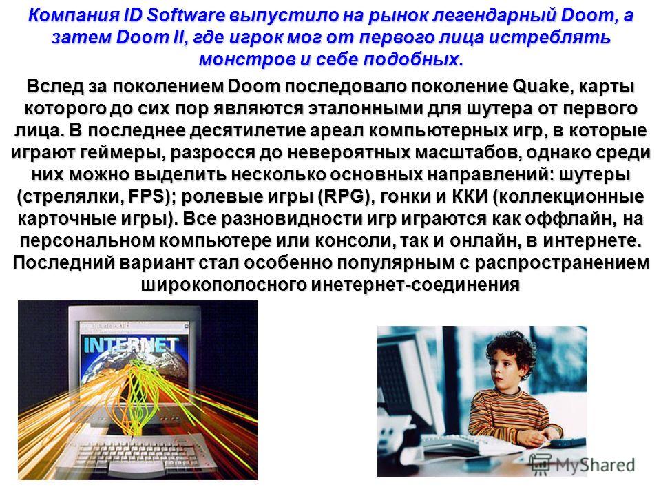 Компания ID Software выпустило на рынок легендарный Doom, а затем Doom II, где игрок мог от первого лица истреблять монстров и себе подобных. Вслед за поколением Doom последовало поколение Quake, карты которого до сих пор являются эталонными для шуте