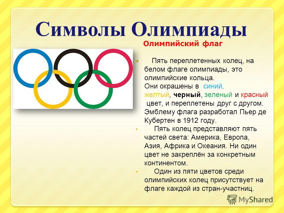 Символы Олимпиады Олимпийский флаг Пять переплетенных колец, на белом флаге олимпиады, это олимпийские кольца. Они окрашены в синий, желтый, черный, зеленый и красный цвет, и переплетены друг с другом. Эмблему флага разработал Пьер де Кубертен в 1912