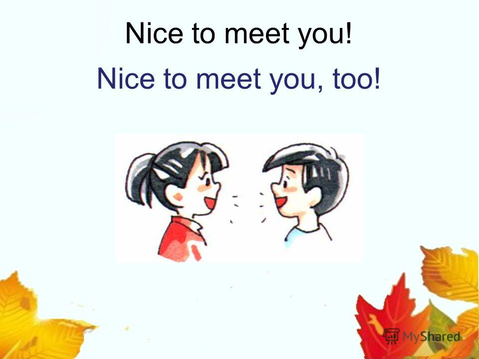 Nice to meet you! Nice to meet you, too!