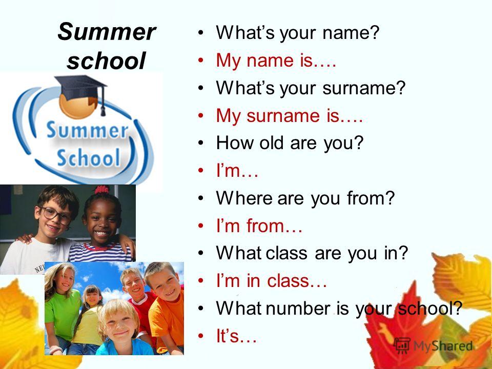 Summer school Whats your name? My name is…. Whats your surname? My surname is…. How old are you? Im… Where are you from? Im from… What class are you in? Im in class… What number is your school? Its…