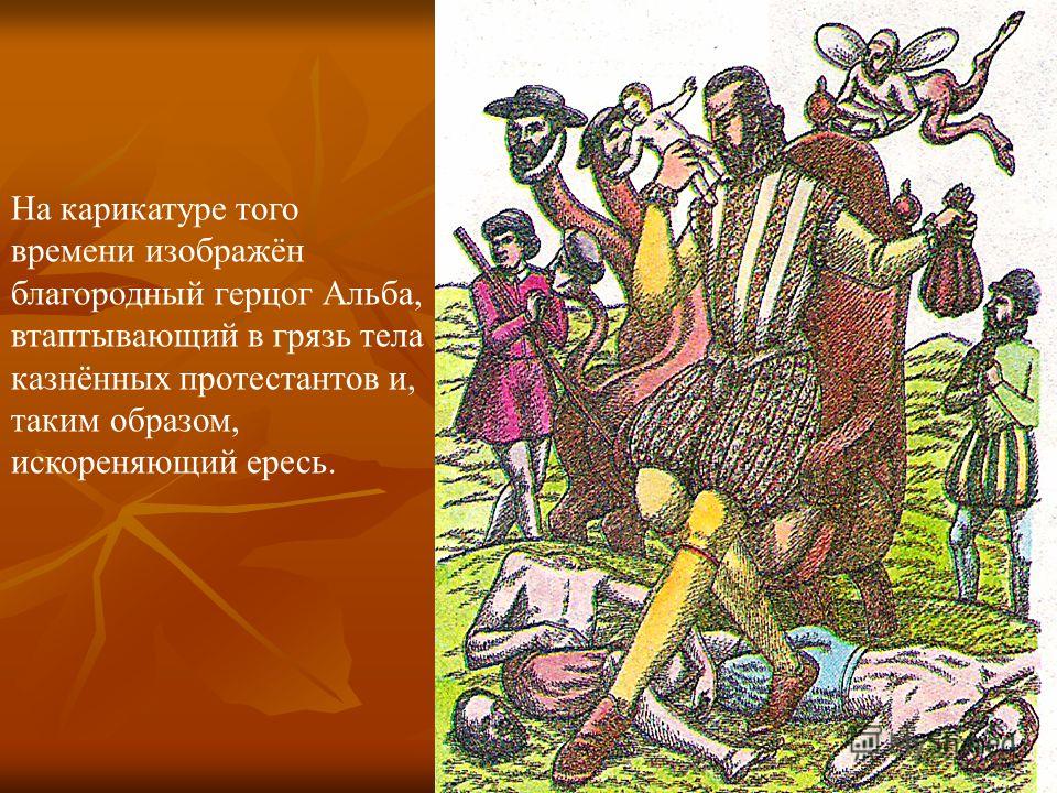 На карикатуре того времени изображён благородный герцог Альба, втаптывающий в грязь тела казнённых протестантов и, таким образом, искореняющий ересь.