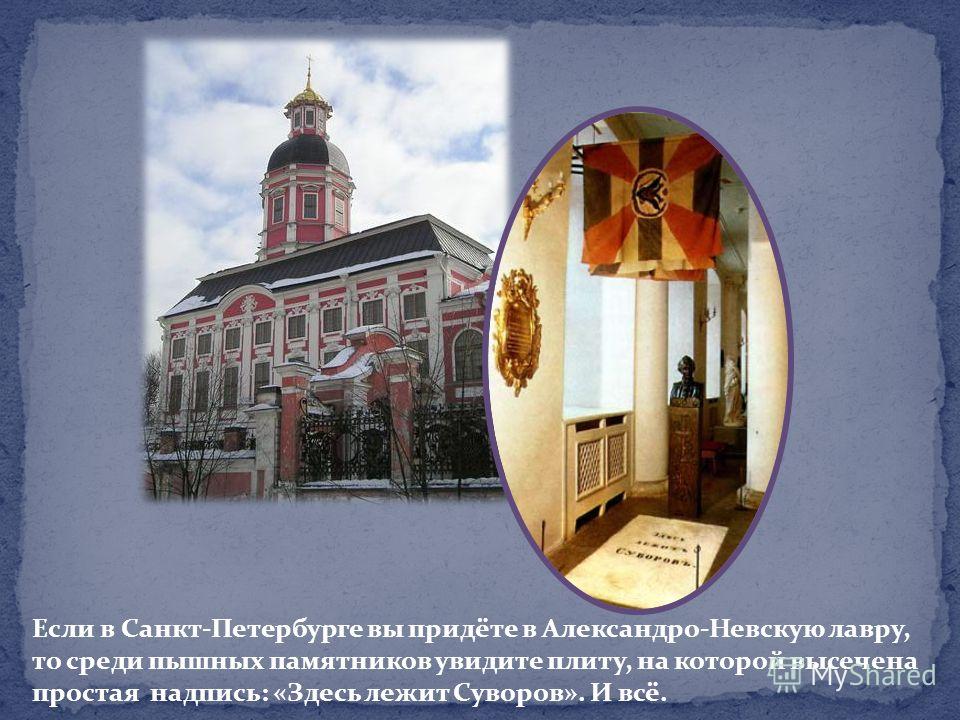 Если в Санкт-Петербурге вы придёте в Александро-Невскую лавру, то среди пышных памятников увидите плиту, на которой высечена простая надпись: «Здесь лежит Суворов». И всё.
