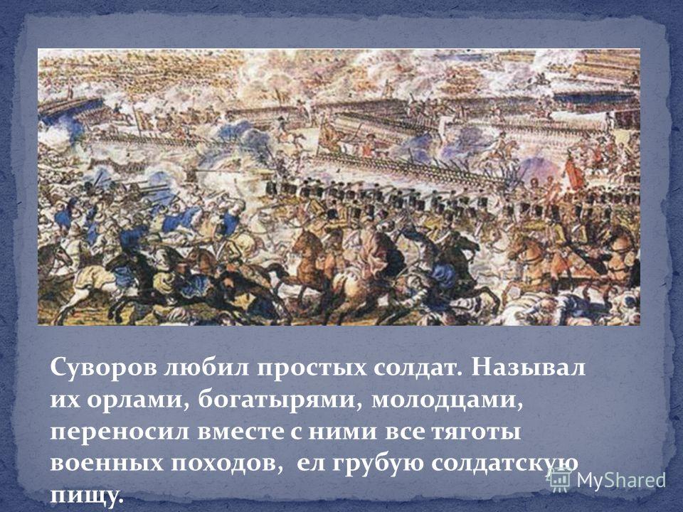 Суворов любил простых солдат. Называл их орлами, богатырями, молодцами, переносил вместе с ними все тяготы военных походов, ел грубую солдатскую пищу.